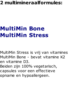 2 multimineraalformules:    MultiMin Bone MultiMin Stress   MultiMin Stress is vrij van vitamines MultiMin Bone - bevat vitamine K2 en vitamine D3.  Beiden zijn 100% vegetarisch, capsules voor een effectieve opname en hypoallergeen.